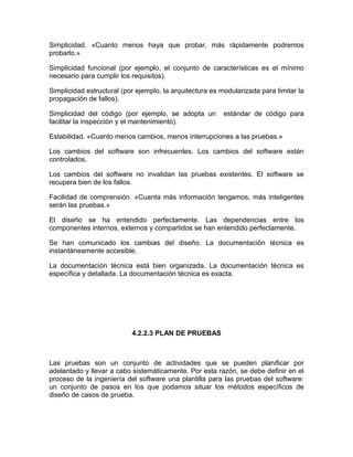 Simplicidad. «Cuanto menos haya que probar, más rápidamente podremos
probarlo.»

Simplicidad funcional (por ejemplo, el conjunto de características es el mínimo
necesario para cumplir los requisitos).

Simplicidad estructural (por ejemplo, la arquitectura es modularizada para limitar la
propagación de fallos).

Simplicidad del código (por ejemplo, se adopta un         estándar de código para
facilitar la inspección y el mantenimiento).

Estabilidad. «Cuanto menos cambios, menos interrupciones a las pruebas.»

Los cambios del software son infrecuentes. Los cambios del software están
controlados.

Los cambios del software no invalidan las pruebas existentes. El software se
recupera bien de los fallos.

Facilidad de comprensión. «Cuanta más información tengamos, más inteligentes
serán las pruebas.»

El diseño se ha entendido perfectamente. Las dependencias entre los
componentes internos, externos y compartidos se han entendido perfectamente.

Se han comunicado los cambias del diseño. La documentación técnica es
instantáneamente accesible.

La documentación técnica está bien organizada. La documentación técnica es
específica y detallada. La documentación técnica es exacta.




                           4.2.2.3 PLAN DE PRUEBAS



Las pruebas son un conjunto de actividades que se pueden planificar por
adelantado y llevar a cabo sistemáticamente. Por esta razón, se debe definir en el
proceso de la ingeniería del software una plantilla para las pruebas del software:
un conjunto de pasos en los que podamos situar los métodos específicos de
diseño de casos de prueba.
 