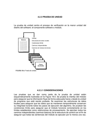 4.2.3 PRUEBA DE UNIDAD



La prueba de unidad centra el proceso de verificación en la menor unidad del
diseño del software: el componente software o módulo.




                          4.2.3.1 CONSIDERACIONES

Las pruebas que se dan como parte de la prueba de unidad están
esquemáticamente ilustradas en la Figura 18.4. Se prueba la interfaz del módulo
para asegurar que la información fluye de forma adecuada hacia y desde la unidad
de programa que está siendo probada. Se examinan las estructuras de datos
locales para asegurar que los datos que se mantienen temporalmente conservan
su integridad durante todos los pasos de ejecución del algoritmo. Se prueban las
condiciones límite para asegurar que el módulo funciona correctamente en los
límites establecidos como restricciones de procesamiento. Se ejercitan todos los
caminos independientes (caminos básicos) de la estructura de control con el fin de
asegurar que todas las sentencias del módulo se ejecutan por lo menos una vez.
 