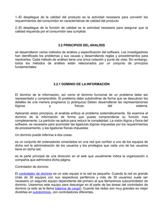 1.-El despliegue de la calidad del producto es la actividad necesaria para convertir los
requerimientos del consumidor en características de calidad del producto

2.-El despliegue de la función de calidad es la actividad necesaria para asegurar que la
calidad requerida por el consumidor sea cumplida



                               3.2 PRINCIPIOS DEL ANALISIS

se desarrollaron varios métodos de análisis y especificación del software. Los investigadores
han identificado los problemas y sus causas y desarrollando reglas y procedimientos para
resolverlos. Cada método de análisis tiene una única notación y punto de vista. Sin embargo,
todos los métodos de análisis están relacionados por un conjunto de principios
fundamentales:




                           3.2.1 DOMINIO DE LA INFORMACIÓN


El dominio de la información, así como el dominio funcional de un problema debe ser
representado y comprendido. El problema debe subdividirse de forma que se descubran los
detalles de una manera progresiva (o jerárquica) Deben desarrollarse las representaciones
lógicas               y                 físicas              del                 sistema.

Aplicando estos principios, el analista enfoca el problema sistemáticamente. Se examina el
dominio de la información de forma que pueda comprenderse su función mas
completamente. La partición se aplica para reducir la complejidad. La visión lógica y física del
software, es necesaria para acomodar las ligaduras lógicas impuestas por los requerimientos
de procesamiento, y las ligaduras físicas impuestas

Un dominio puede referirse a dos cosas:

es un conjunto de ordenadores conectados en una red que confían a uno de los equipos de
dicha red la administración de los usuarios y los privilegios que cada uno de los usuarios
tiene en dicha red.

es la parte principal de una dirección en el web que usualmente indica la organización o
compañía que administra dicha página.

Controlador de dominio

El controlador de dominio es un solo equipo si la red es pequeña. Cuando la red es grande
(más de 30 equipos con sus respectivos periféricos y más de 30 usuarios) suele ser
necesario un segundo equipo dependiente del primero al que llamaremos subcontrolador de
dominio. Usaremos este equipo para descargar en él parte de las tareas del controlador de
dominio (a esto se le llama balance de carga). Cuando las redes son muy grandes es mejor
dividirlas en subdominios, con controladores diferentes.
 