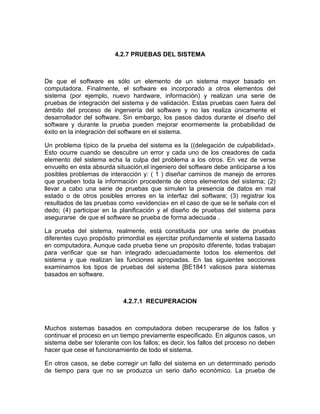 4.2.7 PRUEBAS DEL SISTEMA



De que el software es sólo un elemento de un sistema mayor basado en
computadora. Finalmente, el software es incorporado a otros elementos del
sistema (por ejemplo, nuevo hardware, información) y realizan una serie de
pruebas de integración del sistema y de validación. Estas pruebas caen fuera del
ámbito del proceso de ingeniería del software y no las realiza únicamente el
desarrollador del software. Sin embargo, los pasos dados durante el diseño del
software y durante la prueba pueden mejorar enormemente la probabilidad de
éxito en la integración del software en el sistema.

Un problema típico de la prueba del sistema es la ((delegación de culpabilidad».
Esto ocurre cuando se descubre un error y cada uno de los creadores de cada
elemento del sistema echa la culpa del problema a los otros. En vez de verse
envuelto en esta absurda situación,el ingeniero del software debe anticiparse a los
posibles problemas de interacción y: ( 1 ) diseñar caminos de manejo de errores
que prueben toda la información procedente de otros elementos del sistema; (2)
llevar a cabo una serie de pruebas que simulen la presencia de datos en mal
estado o de otros posibles errores en la interfaz del software; (3) registrar los
resultados de las pruebas como «evidencia» en el caso de que se le señale con el
dedo; (4) participar en la planificación y el diseño de pruebas del sistema para
asegurarse de que el software se prueba de forma adecuada .

La prueba del sistema, realmente, está constituida por una serie de pruebas
diferentes cuyo propósito primordial es ejercitar profundamente el sistema basado
en computadora. Aunque cada prueba tiene un propósito diferente, todas trabajan
para verificar que se han integrado adecuadamente todos los elementos del
sistema y que realizan las funciones apropiadas. En las siguientes secciones
examinamos los tipos de pruebas del sistema [BE1841 valiosos para sistemas
basados en software.



                            4.2.7.1 RECUPERACION



Muchos sistemas basados en computadora deben recuperarse de los fallos y
continuar el proceso en un tiempo previamente especificado. En algunos casos, un
sistema debe ser tolerante con los fallos; es decir, los fallos del proceso no deben
hacer que cese el funcionamiento de todo el sistema.

En otros casos, se debe corregir un fallo del sistema en un determinado periodo
de tiempo para que no se produzca un serio daño económico. La prueba de
 