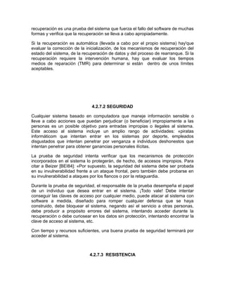 recuperación es una prueba del sistema que fuerza el fallo del software de muchas
formas y verifica que la recuperación se lleva a cabo apropiadamente.

Si la recuperación es automática (llevada a cabo por el propio sistema) hay'que
evaluar la corrección de la inicialización, de los mecanismos de recuperación del
estado del sistema, de la recuperación de datos y del proceso de rearranque. Si la
recuperación requiere la intervención humana, hay que evaluar los tiempos
medios de reparación (TMR) para determinar si están dentro de unos límites
aceptables.




                              4.2.7.2 SEGURIDAD

Cualquier sistema basado en computadora que maneje información sensible o
lleve a cabo acciones que puedan perjudicar (o beneficiar) impropiamente a las
personas es un posible objetivo para entradas impropias o ilegales al sistema.
Este acceso al sistema incluye un amplio rango de actividades: «piratas
informáticom que intentan entrar en los sistemas por deporte, empleados
disgustados que intentan penetrar por venganza e individuos deshonestos que
intentan penetrar para obtener ganancias personales ilícitas.

La prueba de seguridad intenta verificar que los mecanismos de protección
incorporados en el sistema lo protegerán, de hecho, de accesos impropios. Para
citar a Beizer [BEI84]: «Por supuesto, la seguridad del sistema debe ser probada
en su invulnerabilidad frente a un ataque frontal, pero también debe probarse en
su invulnerabilidad a ataques por los flancos o por la retaguardia.

Durante la prueba de seguridad, el responsable de la prueba desempeña el papel
de un individuo que desea entrar en el sistema. ¡Todo vale! Debe intentar
conseguir las claves de acceso por cualquier medio, puede atacar al sistema con
software a medida, diseñado para romper cualquier defensa que se haya
construido, debe bloquear el sistema, negando así el servicio a otras personas,
debe producir a propósito errores del sistema, intentando acceder durante la
recuperación o debe curiosear en los datos sin protección, intentando encontrar la
clave de acceso al sistema, etc.

Con tiempo y recursos suficientes, una buena prueba de seguridad terminará por
acceder al sistema.



                             4.2.7.3 RESISTENCIA
 