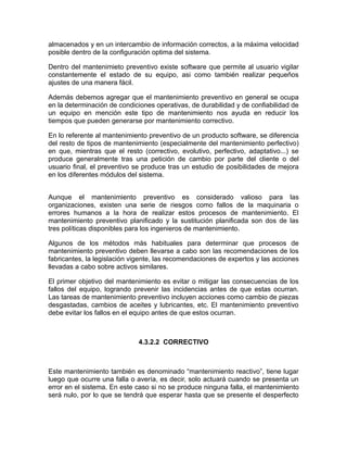 almacenados y en un intercambio de información correctos, a la máxima velocidad
posible dentro de la configuración optima del sistema.

Dentro del mantenimieto preventivo existe software que permite al usuario vigilar
constantemente el estado de su equipo, asi como también realizar pequeños
ajustes de una manera fácil.

Además debemos agregar que el mantenimiento preventivo en general se ocupa
en la determinación de condiciones operativas, de durabilidad y de confiabilidad de
un equipo en mención este tipo de mantenimiento nos ayuda en reducir los
tiempos que pueden generarse por mantenimiento correctivo.

En lo referente al mantenimiento preventivo de un producto software, se diferencia
del resto de tipos de mantenimiento (especialmente del mantenimiento perfectivo)
en que, mientras que el resto (correctivo, evolutivo, perfectivo, adaptativo...) se
produce generalmente tras una petición de cambio por parte del cliente o del
usuario final, el preventivo se produce tras un estudio de posibilidades de mejora
en los diferentes módulos del sistema.


Aunque el mantenimiento preventivo es considerado valioso para las
organizaciones, existen una serie de riesgos como fallos de la maquinaria o
errores humanos a la hora de realizar estos procesos de mantenimiento. El
mantenimiento preventivo planificado y la sustitución planificada son dos de las
tres políticas disponibles para los ingenieros de mantenimiento.

Algunos de los métodos más habituales para determinar que procesos de
mantenimiento preventivo deben llevarse a cabo son las recomendaciones de los
fabricantes, la legislación vigente, las recomendaciones de expertos y las acciones
llevadas a cabo sobre activos similares.

El primer objetivo del mantenimiento es evitar o mitigar las consecuencias de los
fallos del equipo, logrando prevenir las incidencias antes de que estas ocurran.
Las tareas de mantenimiento preventivo incluyen acciones como cambio de piezas
desgastadas, cambios de aceites y lubricantes, etc. El mantenimiento preventivo
debe evitar los fallos en el equipo antes de que estos ocurran.



                             4.3.2.2 CORRECTIVO



Este mantenimiento también es denominado “mantenimiento reactivo”, tiene lugar
luego que ocurre una falla o avería, es decir, solo actuará cuando se presenta un
error en el sistema. En este caso si no se produce ninguna falla, el mantenimiento
será nulo, por lo que se tendrá que esperar hasta que se presente el desperfecto
 