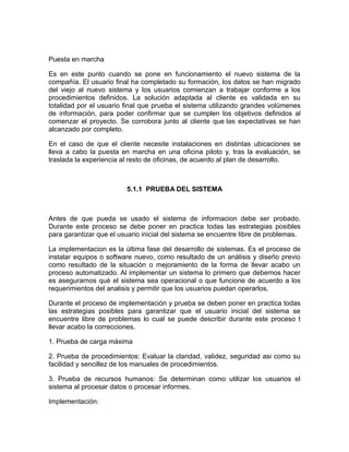 Puesta en marcha

Es en este punto cuando se pone en funcionamiento el nuevo sistema de la
compañía. El usuario final ha completado su formación, los datos se han migrado
del viejo al nuevo sistema y los usuarios comienzan a trabajar conforme a los
procedimientos definidos. La solución adaptada al cliente es validada en su
totalidad por el usuario final que prueba el sistema utilizando grandes volúmenes
de información, para poder confirmar que se cumplen los objetivos definidos al
comenzar el proyecto. Se corrobora junto al cliente que las expectativas se han
alcanzado por completo.

En el caso de que el cliente necesite instalaciones en distintas ubicaciones se
lleva a cabo la puesta en marcha en una oficina piloto y, tras la evaluación, se
traslada la experiencia al resto de oficinas, de acuerdo al plan de desarrollo.



                         5.1.1 PRUEBA DEL SISTEMA



Antes de que pueda se usado el sistema de informacion debe ser probado.
Durante este proceso se debe poner en practica todas las estrategias posibles
para garantizar que el usuario inicial del sistema se encuentre libre de problemas.

La implementacion es la ùltima fase del desarrollo de sistemas. Es el proceso de
instalar equipos o software nuevo, como resultado de un anàlisis y diseño previo
como resultado de la situaciòn o mejoramiento de la forma de llevar acabo un
proceso automatizado. Al implementar un sistema lo primero que debemos hacer
es asegurarnos què el sistema sea operacional o que funcione de acuerdo a los
requerimientos del analisis y permitir que los usuarios puedan operarlos.

Durante el proceso de implementación y prueba se deben poner en practica todas
las estrategias posibles para garantizar que el usuario inicial del sistema se
encuentre libre de problemas lo cual se puede describir durante este proceso t
llevar acabo la correcciones.

1. Prueba de carga máxima

2. Prueba de procedimientos: Evaluar la claridad, validez, seguridad asi como su
facilidad y sencillez de los manuales de procedimientos.

3. Prueba de recursos humanos: Se determinan como utilizar los usuarios el
sistema al procesar datos o procesar informes.

Implementación:
 