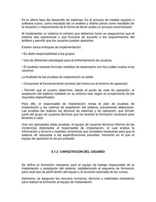 Es la última fase del desarrollo de sistemas. Es el proceso de instalar equipos o
software nuevo, como resultado de un análisis y diseño previo como resultado de
la situación o mejoramiento de la forma de llevar acabo un proceso automatizado.

Al implementar un sistema lo primero que debemos hacer es asegurarnos que el
sistema sea operacional o que funcione de acuerdo a los requerimientos del
análisis y permitir que los usuarios puedan operarlos.

Existen varios enfoques de implementación:

• Es darle responsabilidad a los grupos

• Uso de diferentes estrategias para el enfrentamiento de usuarios.

• El analista necesita formular medidas de desempeño con los cuales evalúa a los
usuarios.

La finalidad de las pruebas de implantación es doble:

- Comprobar el funcionamiento correcto del mismo en el entorno de operación.

- Permitir que el usuario determine, desde el punto de vista de operación, la
aceptación del sistema instalado en su entorno real, según el cumplimiento de los
requisitos especificados.

Para ello, el responsable de implantación revisa el plan de pruebas de
implantación y los criterios de aceptación del sistema, previamente elaborados.
Las pruebas las realizan los técnicos de sistemas y de operación, que forman
parte del grupo de usuarios técnicos que ha recibido la formación necesaria para
llevarlas a cabo.

Una vez ejecutadas estas pruebas, el equipo de usuarios técnicos informa de las
incidencias detectadas al responsable de implantación, el cual analiza la
información y toma la s medidas correctoras que considere necesarias para que el
sistema dé respuesta a las especificaciones previstas, momento en el que el
equipo de operación lo da por probado.



                     5.1.2 CAPACITACION DEL USUARIO



Se define la formación necesaria para el equipo de trabajo responsable de la
implantación y aceptación del sistema, estableciendo el esquema de formación
para cada tipo de perfil dentro del equipo y la duración estimada de los cursos.

Asimismo, se aseguran los recursos humanos, técnicos y materiales necesarios
para realizar la formación al equipo de implantación.
 