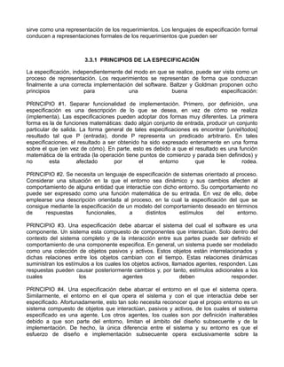 sirve como una representación de los requerimientos. Los lenguajes de especificación formal
conducen a representaciones formales de los requerimientos que pueden ser



                       3.3.1 PRINCIPIOS DE LA ESPECIFICACIÓN

La especificación, independientemente del modo en que se realice, puede ser vista como un
proceso de representación. Los requerimientos se representan de forma que conduzcan
finalmente a una correcta implementación del software. Baltzer y Goldman proponen ocho
principios             para            una              buena              especificación:

PRINCIPIO #1. Separar funcionalidad de implementación. Primero, por definición, una
especificación es una descripción de lo que se desea, en vez de cómo se realiza
(implementa). Las especificaciones pueden adoptar dos formas muy diferentes. La primera
forma es la de funciones matemáticas: dado algún conjunto de entrada, producir un conjunto
particular de salida. La forma general de tales especificaciones es encontrar [un/el/todos]
resultado tal que P (entrada), donde P representa un predicado arbitrario. En tales
especificaciones, el resultado a ser obtenido ha sido expresado enteramente en una forma
sobre el que (en vez de cómo). En parte, esto es debido a que el resultado es una función
matemática de la entrada (la operación tiene puntos de comienzo y parada bien definidos) y
no        esta       afectado      por       el      entorno      que      le        rodea.

PRINCIPIO #2. Se necesita un lenguaje de especificación de sistemas orientado al proceso.
Considerar una situación en la que el entorno sea dinámico y sus cambios afecten al
comportamiento de alguna entidad que interactúe con dicho entorno. Su comportamiento no
puede ser expresado como una función matemática de su entrada. En vez de ello, debe
emplearse una descripción orientada al proceso, en la cual la especificación del que se
consigue mediante la especificación de un modelo del comportamiento deseado en términos
de     respuestas      funcionales,     a    distintos    estímulos      del     entorno.

PRINCIPIO #3. Una especificación debe abarcar el sistema del cual el software es una
componente. Un sistema esta compuesto de componentes que interactúan. Solo dentro del
contexto del sistema completo y de la interacción entre sus partes puede ser definido el
comportamiento de una componente especifica. En general, un sistema puede ser modelado
como una colección de objetos pasivos y activos. Estos objetos están interrelacionados y
dichas relaciones entre los objetos cambian con el tiempo. Estas relaciones dinámicas
suministran los estímulos a los cuales los objetos activos, llamados agentes, responden. Las
respuestas pueden causar posteriormente cambios y, por tanto, estímulos adicionales a los
cuales               los               agentes                 deben               responder.

PRINCIPIO #4. Una especificación debe abarcar el entorno en el que el sistema opera.
Similarmente, el entorno en el que opera el sistema y con el que interactúa debe ser
especificado. Afortunadamente, esto tan solo necesita reconocer que el propio entorno es un
sistema compuesto de objetos que interactúan, pasivos y activos, de los cuales el sistema
especificado es una agente, Los otros agentes, los cuales son por definición inalterables
debido a que son parte del entorno, limitan el ámbito del diseño subsecuente y de la
implementación. De hecho, la única diferencia entre el sistema y su entorno es que el
esfuerzo de diseño e implementación subsecuente opera exclusivamente sobre la
 