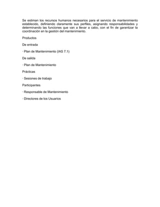 Se estiman los recursos humanos necesarios para el servicio de mantenimiento
establecido, definiendo claramente sus perfiles, asignando responsabilidades y
determinando las funciones que van a llevar a cabo, con el fin de garantizar la
coordinación en la gestión del mantenimiento.

Productos

De entrada

· Plan de Mantenimiento (IAS 7.1)

De salida

· Plan de Mantenimiento

Prácticas

· Sesiones de trabajo

Participantes

· Responsable de Mantenimiento

· Directores de los Usuarios
 