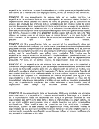 especificación del sistema. La especificación del entorno facilita que se especifique la interfaz
del sistema de la misma forma que el propio sistema, en vez de introducir otro formalismo.

PRINCIPIO #5. Una especificación de sistema debe ser un modelo cognitivo. La
especificación de un sistema debe ser un modelo cognitivo, en vez de un modelo de diseño o
implementación. Debe describir un sistema tal como es percibido por su comunidad de
usuario. Los objetivos que manipula deben corresponderse con objetos reales de dicho
dominio; los agentes deben modelar los individuos, organizaciones y equipo de ese dominio;
y las acciones que ejecutan deben modelar lo que realmente ocurre en el dominio. Además,
debe ser posible incorporar en la especificación las reglas o leyes que gobiernan los objetos
del dominio. Algunas de estas leyes proscriben ciertos estados del sistema (tal como “dos
objetos no pueden estar en el mismo lugar al mismo tiempo”), y por tanto limitan el
comportamiento de los agentes o indican la necesidad de una posterior elaboración para
prevenir                que                surjan                estos               estados.

PRINCIPIO #6. Una especificación debe ser operacional. La especificación debe ser
completa y lo bastante formal para que pueda usarse para determinar si una implementación
propuesta satisface la especificación de pruebas elegidas arbitrariamente. Esto es, dado el
resultado de una implementación sobre algún conjunto arbitrario de datos elegibles, debe ser
posible usar la especificación para validar estos resultados. Esto implica que la
especificación, aunque no sea una especificación completa del como, pueda actuar como un
generador de posibles comportamientos, entre los que debe estar la implementación
propuesta. Por tanto, en un sentido extenso, la especificación debe ser operacional.

PRINCIPIO #7. La especificación del sistema debe ser tolerante con la incompletitud y
aumentable. Ninguna especificación puede ser siempre totalmente completa. El entorno en el
que existe es demasiado complejo para ello. Una especificación es siempre un modelo, una
abstracción, de alguna situación real (o imaginada). Por tanto, será incompleta. Además, al
ser formulad existirán muchos niveles de detalle. La operacionalidad requerida anteriormente
no necesita ser completa. Las herramientas de análisis empleadas para ayudar a los
especificadores y para probar las especificaciones, deben ser capaces de tratar con la
incompletitud. Naturalmente esto debilita el análisis, el cual puede ser ejecutado ampliando el
rango de comportamiento aceptables, los cuales satisfacen la especificación, pero tal
degradación      debe      reflejar   los      restantes       niveles     de    incertidumbre.



PRINCIPIO #8. Una especificación debe ser localizada y débilmente acoplada. Los principios
anteriores tratan con la especificación como una entidad estática. Esta surge de la dinámica
de la especificación. Debe ser reconocido que aunque el principal propósito de una
especificación sea servir como base para el diseño e implementación de algún sistema, no
es un objeto estático precompuesto, sino un objeto dinámico que sufre considerables
modificaciones. Tales modificaciones se presentan en tres actividades principales:
formulación, cuando se está creando una especificación inicial; desarrollo, cuando la
especificación se esta elaborando durante el proceso iterativo de diseño e implementación; y
mantenimiento, cuando la especificación se cambia para reflejar un entorno modificado y/o
requerimientos funcionales adicionales.
 