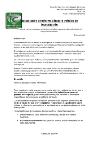 Docente:Mgtr. José RamiroZapata Barrientos
Materia: Investigaciónde MercadosII
GRUPO: 09
RafaelaAndrezaDuranGarcia
“LIBEREMOS BOLIVIA”
Recopilación de información para trabajos de
investigación
“El arte de romper relaciones y salir ileso de ellas supera ampliamente el arte de
componer relaciones”
Pensamiento
Introducción
Cuandose llevaa cabo untrabajo de investigación,esnecesarioconsiderarlosmétodos,las
técnicase instrumentoscomoaquelloselementosque ael hechoempíricode lainvestigación;
esdecir,la fase básicade la experienciainvestigativa
El métodorepresentael caminoaseguirenla investigación,lastécnicasconstituyenlamanera
cómo transitarpor esavía, mientrasque el instrumentoincorporael recursoomedioque
ayudaa realizarestasenda.
Las técnicasde recolecciónde datos,son losprocedimientosyactividadesque le danaccesoal
investigadoraobtenerlainformaciónnecesariaparadar cumplimientoasuobjetivode
investigación.
Ademas,latécnicaseñalacómohacer,para lograr un fino hechospropuestos;tiene un
carácter práctico y operativo.Mientrasque uninstrumentode recolecciónde datoses
cualquierrecursoque usael investigadorparaaproximarse alosfenómenosysacarde ellosla
informaciónparasuinvestigación
Desarrollo
Técnicas de recolección de información.
Todo investigador debe tener en cuenta que la selección y elaboración de técnicas e
instrumentos es esencial en la etapa de recolección de la información en el
proceso investigativo; pues constituye el camino para encontrar la información
requerida que dará respuesta al problema planteado.
Las técnicas básicas para la recolección de información, se puede definir como; el
medio a través del cual el investigador se relaciona con los participantes para
obtener la información necesaria que le permita alcanzar los objetivos planteados en la
investigación.
Entre las técnicas de recolección de información se refieren las siguientes:
 Observación:se capta de forma sistemática y a través de la vista el
fenómeno.
 Recopilación documental: recuperación, análisis, crítica e interpretación de
datos secundarios.
 