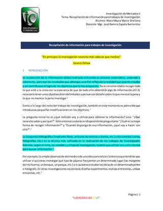 Investigaciónde MercadosII
Tema:Recopilaciónde informaciónparatrabajosde investigación
Alumno:Wara Mayra Marca Orellana
Docente:Mgr. José RamiroZapata Barrientos
Página| 1
“LIBEREMOS BOLIVIA”
“En principio la investigación necesita más cabezas que medios”
Severo Ochoa
1 INTRODUCCIÓN
La recolección de la información debes realizarla utilizandoun proceso sistemático, ordenado y
coherente,paraque losresultadosque obtengasseanfiel reflejode larealidadque quieresestudiar
y así contribuyanal logrode losobjetivosque te haspropuesto. Noesrecomendable recogertodo
lo que esté a la vista con la esperanza de que de todo ello obtendrás algo de información útil.Es
necesariotenerunosobjetivosbiendelimitadosypensarcondetallesobre loque merecelapenay
lo que no merece la pena investigar 1
Como a lo largo del restodel trabajode investigación,tambiéneneste momentoesadmisibleque
introduzcas pequeñas modificaciones en los objetivos.1
La pregunta inicial no es ¿qué método voy a utilizar para obtener la información? sino: “¿Qué
necesitosaberyporqué?”.Sóloentoncesestarásendisposiciónde preguntarte:“¿Cuál eslamejor
forma de recoger información?” y “Cuando disponga de esa información, ¿qué voy a hacer con
ella?”.1
La búsquedabibliográfica(mediante libros,artículosderevistaso diarios,etc.)ydocumental (cartas,
fotografías, etc.) es la técnica más utilizada en la realización de los trabajos de investigación.
Además,segúnel tema,lasvariablesyeltipode investigación,tendrásqueutilizarunauotratécnica
para buscar información.1
Por ejemplo,lasimple observacióndel medioode unaobraconcretaes latécnicaque tendríasque
utilizar si quisieras investigar qué tipo de pájaros frecuentan un determinado lugar (las márgenes
del ríoHuerva,unbosque,unparque,etc.) o si quisierasestudiarlasobrasde undeterminadopintor
o fotógrafo.En otras investigacionesnecesitarásdiseñarexperimentos,realizarentrevistas,utilizar
encuestas, etc.1
Recopilación de información para trabajos de investigación
 