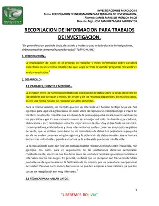 INVESTIGACIÓNDE MERCADOS II
Tema: RECOPILACION DE INFORMACIONPARA TRABAJOS DE INVESTIGACION.
Alumno:DANIEL MARCELO MONZON PILCO
Docente:Mgr. JOSE RAMIRO ZAPATA BARRIENTOS
1
“LIBEREMOS BOLIVIA”
RECOPILACION DE INFORMACION PARA TRABAJOS
DE INVESTIGACION.
“En general hay un grado de duda,decautela y modestia que,en toda clase de investigaciones,
debeacompañarsiempreal razonadorcabal.”( DAVIDHUME)
1. INTRODUCCION.-
La recopilación de datos es el proceso de recopilar y medir información sobre variables
específicas en un sistema establecido, que luego permite responder preguntas relevantes y
evaluar resultados.1
2. DESARROLLO.-
2.1 VARIABLES, FUENTES Y METODOS.-
La elecciónentre losnumerososmétodosde recopilación de datos sobre la pesca depende de
lasvariablesque se vayan a medir, del origen y de los recursos disponibles. En muchos casos,
existe una forma natural de recopilar variables concretas.
Para la misma variable, los métodos pueden ser diferentes en función del tipo de pesca. Por
ejemplo,paralapescaa gran escala,losdatos sobre lascapturas se recopilanmejoratravés de
loslibrosde a bordo,mientrasque enel caso de la pesca a pequeña escala, las entrevistas con
los pescadores y/o los cuestionarios suelen ser el mejor método. Las fuentes (pescadores,
elaboradores,etc.) tambiénsonunfactorimportante enlaelecciónyel diseñode losmétodos.
Los compradores,elaboradores y otros intermediarios suelen conservar sus propios registros
de venta, que se utilizan como base de los formularios de datos. Los pescadores a pequeña
escala no suelen conservar ningún registro, y la obtención de datos en este caso se limita a
entrevistas individuales, pero la estructura de la entrevista puede ser más flexible.
La recopilaciónde datos confinesde ordenacióndebe realizarseconsuficiente frecuencia. Por
ejemplo, los datos para el seguimiento de las poblaciones deberían recopilarse
constantemente, mientras que los datos sobre las unidades familiares pueden recopilarse a
intervalos mucho más largos. En general, los datos que se recopilan con frecuencia tendrán
probablemente que basarse en la facilitación de los mismos por los pescadores o el personal
del sector. Para los datos menos frecuentes, se pueden emplear encuestadores, ya que los
costes de recopilación son muy inferiores.2
2.1 TÉCNICAS PARA HALLAR DATOS.-
 