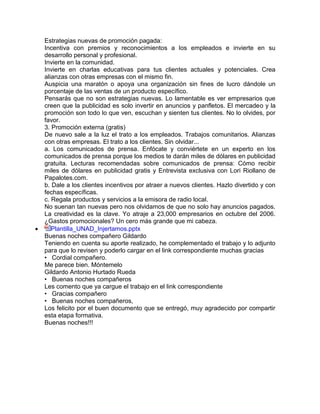 Estrategias nuevas de promoción pagada:
Incentiva con premios y reconocimientos a los empleados e invierte en su
desarrollo personal y profesional.
Invierte en la comunidad.
Invierte en charlas educativas para tus clientes actuales y potenciales. Crea
alianzas con otras empresas con el mismo fin.
Auspicia una maratón o apoya una organización sin fines de lucro dándole un
porcentaje de las ventas de un producto específico.
Pensarás que no son estrategias nuevas. Lo lamentable es ver empresarios que
creen que la publicidad es solo invertir en anuncios y panfletos. El mercadeo y la
promoción son todo lo que ven, escuchan y sienten tus clientes. No lo olvides, por
favor.
3. Promoción externa (gratis)
De nuevo sale a la luz el trato a los empleados. Trabajos comunitarios. Alianzas
con otras empresas. El trato a los clientes. Sin olvidar...
a. Los comunicados de prensa. Enfócate y conviértete en un experto en los
comunicados de prensa porque los medios te darán miles de dólares en publicidad
gratuita. Lecturas recomendadas sobre comunicados de prensa: Cómo recibir
miles de dólares en publicidad gratis y Entrevista exclusiva con Lori Riollano de
Papalotes.com.
b. Dale a los clientes incentivos por atraer a nuevos clientes. Hazlo divertido y con
fechas específicas.
c. Regala productos y servicios a la emisora de radio local.
No suenan tan nuevas pero nos olvidamos de que no solo hay anuncios pagados.
La creatividad es la clave. Yo atraje a 23,000 empresarios en octubre del 2006.
¿Gastos promocionales? Un cero más grande que mi cabeza.
 Plantilla_UNAD_Injertamos.pptx
Buenas noches compañero Gildardo
Teniendo en cuenta su aporte realizado, he complementado el trabajo y lo adjunto
para que lo revisen y poderlo cargar en el link correspondiente muchas gracias
• Cordial compañero.
Me parece bien. Móntemelo
Gildardo Antonio Hurtado Rueda
• Buenas noches compañeros
Les comento que ya cargue el trabajo en el link correspondiente
• Gracias compañero
• Buenas noches compañeros,
Los felicito por el buen documento que se entregó, muy agradecido por compartir
esta etapa formativa.
Buenas noches!!!
 