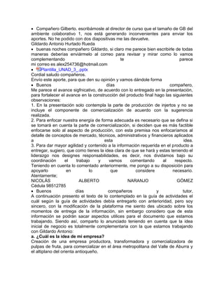  Compañero Gilberto. escribámosle al director de curso que el tamaño de GB del
ambiente colaborativo 1, nos está generando inconvenientes para enviar los
aportes. No he podido con dos diapositivas me las devuelve.
Gildardo Antonio Hurtado Rueda
 buenas noches compañero Gildardo, si claro me parece bien escribirle de todas
maneras deberías enviármelo al correo para revisar y mirar como lo vamos
complementando te parece
mi correo es alex254736@hotmail.com
 Plantilla_UNAD_3_.pptx
Cordial saludo compañeros.
Envío este aporte, para que den su opinión y vamos dándole forma
 Buenos días compañero,
Me parece el avance sigfnicativo, de acuerdo con lo entregado en la presentación,
para fortalecer el avance en la construcción del producto final hago las siguientes
observaciones:
1. En la presentación solo contempla la parte de producción de injertos y no se
incluye el componente de comercialización de acuerdo con la sugerencia
realizada.
2. Para enfocar nuestra energía de forma adecuada es necesario que se defina si
se tomará en cuenta la parte de comercialización, si deciden que es más factible
enfocarse solo al aspecto de producción, con esta premisa nos enfocaríamos al
detalle de conceptos de mercado, técnicos, administrativos y financieros aplicados
a esta idea.
3. Para dar mayor agilidad y contenido a la información requerida en el producto a
entregar, sugiero, que como tienes la idea clara de que se hará y estas teniendo el
liderazgo nos designes responsabilidades, es decir, nos dividamos bajo su
coordinación el trabajo y vamos comentando al respecto.
Teniendo en cuenta lo comentado anteriormente, me pongo a su disposición para
apoyarlo en lo que considere necesario.
Atentamente;
NICOLÁS ALBERTO NARANJO GÓMEZ
Cédula 98512785
 Buenos días compañeros y tutor,
A continuación presento el texto de lo contemplado en la guía de actividades el
cuál según la guía de actividades debía entregarlo con anterioridad, pero soy
sincero, con la modificación de la plataforma me siento des ubicado sobre los
momentos de entrega de la información, sin embargo considero que de esta
información se podrán sacar aspectos utilices para el documento que estamos
trabajando. Siendo así, comparto lo anunciado teniendo en cuenta que la idea
inicial de negocio es totalmente complementaria con la que estamos trabajando
con Gildardo Antonio:
a. ¿Cuál es la idea de mi empresa?
Creación de una empresa productora, transformadora y comercializadora de
pulpas de fruta, para comercializar en el área metropolitana del Valle de Aburra y
el altiplano del orienta antioqueño.
 