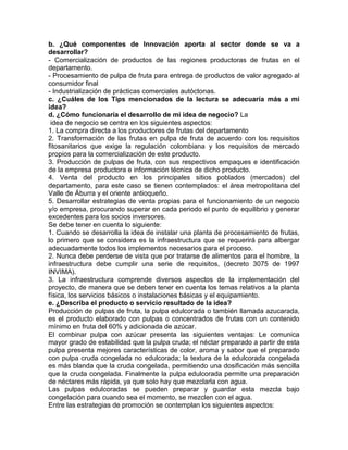 b. ¿Qué componentes de Innovación aporta al sector donde se va a
desarrollar?
- Comercialización de productos de las regiones productoras de frutas en el
departamento.
- Procesamiento de pulpa de fruta para entrega de productos de valor agregado al
consumidor final
- Industrialización de prácticas comerciales autóctonas.
c. ¿Cuáles de los Tips mencionados de la lectura se adecuaría más a mi
idea?
d. ¿Cómo funcionaría el desarrollo de mi idea de negocio? La
idea de negocio se centra en los siguientes aspectos:
1. La compra directa a los productores de frutas del departamento
2. Transformación de las frutas en pulpa de fruta de acuerdo con los requisitos
fitosanitarios que exige la regulación colombiana y los requisitos de mercado
propios para la comercialización de este producto.
3. Producción de pulpas de fruta, con sus respectivos empaques e identificación
de la empresa productora e información técnica de dicho producto.
4. Venta del producto en los principales sitios poblados (mercados) del
departamento, para este caso se tienen contemplados: el área metropolitana del
Valle de Áburra y el oriente antioqueño.
5. Desarrollar estrategias de venta propias para el funcionamiento de un negocio
y/o empresa, procurando superar en cada periodo el punto de equilibrio y generar
excedentes para los socios inversores.
Se debe tener en cuenta lo siguiente:
1. Cuando se desarrolla la idea de instalar una planta de procesamiento de frutas,
lo primero que se considera es la infraestructura que se requerirá para albergar
adecuadamente todos los implementos necesarios para el proceso.
2. Nunca debe perderse de vista que por tratarse de alimentos para el hombre, la
infraestructura debe cumplir una serie de requisitos, (decreto 3075 de 1997
INVIMA).
3. La infraestructura comprende diversos aspectos de la implementación del
proyecto, de manera que se deben tener en cuenta los temas relativos a la planta
física, los servicios básicos o instalaciones básicas y el equipamiento.
e. ¿Describa el producto o servicio resultado de la idea?
Producción de pulpas de fruta, la pulpa edulcorada o también llamada azucarada,
es el producto elaborado con pulpas o concentrados de frutas con un contenido
mínimo en fruta del 60% y adicionada de azúcar.
El combinar pulpa con azúcar presenta las siguientes ventajas: Le comunica
mayor grado de estabilidad que la pulpa cruda; el néctar preparado a partir de esta
pulpa presenta mejores características de color, aroma y sabor que el preparado
con pulpa cruda congelada no edulcorada; la textura de la edulcorada congelada
es más blanda que la cruda congelada, permitiendo una dosificación más sencilla
que la cruda congelada. Finalmente la pulpa edulcorada permite una preparación
de néctares más rápida, ya que solo hay que mezclarla con agua.
Las pulpas edulcoradas se pueden preparar y guardar esta mezcla bajo
congelación para cuando sea el momento, se mezclen con el agua.
Entre las estrategias de promoción se contemplan los siguientes aspectos:
 