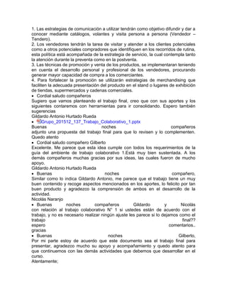 1. Las estrategias de comunicación a utilizar tendrán como objetivo difundir y dar a
conocer mediante catálogos, volantes y visita persona a persona (Vendedor –
Tendero).
2. Los vendedores tendrán la tarea de visitar y atender a los clientes potenciales
como a otros potenciales compradores que identifiquen en los recorridos de rutina,
esta política está acompañada de la estrategia de servicio, la cual contempla tanto
la atención durante la preventa como en la postventa.
3. Las técnicas de promoción y venta de los productos, se implementaran teniendo
en cuenta el desarrollo personal y profesional de los vendedores, procurando
generar mayor capacidad de compra a los comerciantes.
4. Para fortalecer la promoción se utilizarán estrategias de merchandising que
faciliten la adecuada presentación del producto en el stand o lugares de exhibición
de tiendas, supermercados y cadenas comerciales.
 Cordial saludo compañeros
Sugiero que vamos planteando el trabajo final, creo que con sus aportes y los
siguientes contaremos con herramientas para ir consolidando. Espero también
sugerencias
Gildardo Antonio Hurtado Rueda
 Grupo_201512_137_Trabajo_Colaborativo_1.pptx
Buenas noches compañeros
adjunto una propuesta del trabajo final para que lo revisen y lo complementen.
Quedo atento
 Cordial saludo compañero Gilberto
Excelente. Me parece que esta idea cumple con todos los requerimientos de la
guía del ambiente de trabajo colaborativo 1.Está muy bien sustentada. A los
demás compañeros muchas gracias por sus ideas, las cuales fueron de mucho
apoyo.
Gildardo Antonio Hurtado Rueda
 Buenas noches compañero,
Similar como lo indica Gildardo Antonio, me parece que el trabajo tiene un muy
buen contenido y recoge aspectos mencionados en los aportes, lo felicito por tan
buen producto y agradezco la comprensión de ambos en el desarrollo de la
actividad.
Nicolás Naranjo
 Buenas noches compañeros Gildardo y Nicolás
con relación al trabajo colaborativo N° 1 si ustedes están de acuerdo con el
trabajo, y no es necesario realizar ningún ajuste les parece si lo dejamos como el
trabajo final??
espero comentarios..
gracias
 Buenas noches Gilberto,
Por mi parte estoy de acuerdo que este documento sea el trabajo final para
presentar, agradezco mucho su apoyo y acompañamiento y quedo atento para
que continuemos con las demás actividades que debemos que desarrollar en el
curso.
Atentamente;
 