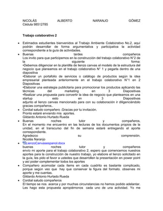 NICOLÁS ALBERTO NARANJO GÓMEZ
Cédula 98512785
Trabajo colaborativo 2
 Estimados estudiantes bienvenidos al Trabajo Ambiente Colaborativo No.2, aquí
podrán desarrollar de forma argumentativa y participativa la actividad
correspondiente a la guía de actividades.
 Buenas tardes compañeros
Los invito para que participemos en la construcción del trabajo colaborativo N°2 de
la siguiente forma:
•Debemos diligenciar en la plantilla de lienzo canvas el modelo de la estructura del
negocio que planeamos en el trabajo colaborativo N° 1 y pegarla dentro de una
diapositiva
•Elaborar un portafolio de servicios o catálogo de productos según la idea
empresarial planteada anteriormente en el trabajo colaborativo N°1 en 2
Diapositivas
•Elaborar una estrategia publicitaria para promocionar los productos aplicando las
técnicas del marketing en 3 Diapositivas
•Realizar una propuesta para convertir la idea de negocio que planteamos en una
startup esto en 3 Diapositivas
adjunto el lienzo canvas mencionado para con su colaboración ir diligenciándolo
gracias compañeros..
 Cordial saludo compañero .Gracias por tu invitación.
Pronto estaré enviando mis aportes.
Gildardo Antonio Hurtado Rueda
 Buenas noches tutor y compañeros,
En el momento me encuentro en las lecturas de los documentos propios de la
unidad, en el transcurso del fin de semana estaré entregando el aporte
correspondiente.
Agradezco su comprensión.
Nicolás Naranjo
 LienzoCanvasespanol.docx
buenas noches tutor y compañeros
envío mi aporte para el trabajo colaborativo 2, espero que comencemos nuestros
aportes para la construcción de nuestro trabajo, yo elabore el lienzo solicitado en
la guía, les pido el favor a ustedes que desarrollen la presentación en power point
y así poder complementar todos los aportes
 Compañero acomodar cada ítems en cada cuadrito es bastante complicado,
porque según veo que hay que conservar la figura del formato. observes mi
aporte y me cuentas.
Gildardo Antonio Hurtado Rueda
 Cordial saludo compañeros
El tiempo se nos acerca y por muchas circunstancias no hemos podido adelantar.
Les hago esta propuesta apropiémonos cada uno de una actividad. Yo me
 