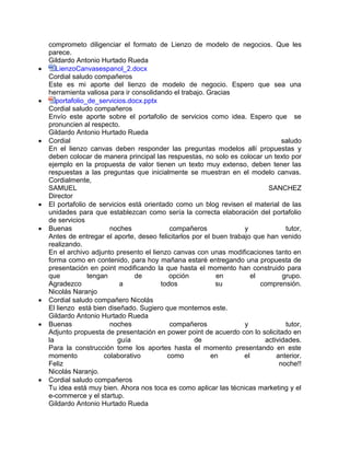 comprometo diligenciar el formato de Lienzo de modelo de negocios. Que les
parece.
Gildardo Antonio Hurtado Rueda
 LienzoCanvasespanol_2.docx
Cordial saludo compañeros
Este es mi aporte del lienzo de modelo de negocio. Espero que sea una
herramienta valiosa para ir consolidando el trabajo. Gracias
 portafolio_de_servicios.docx.pptx
Cordial saludo compañeros
Envío este aporte sobre el portafolio de servicios como idea. Espero que se
pronuncien al respecto.
Gildardo Antonio Hurtado Rueda
 Cordial saludo
En el lienzo canvas deben responder las preguntas modelos allí propuestas y
deben colocar de manera principal las respuestas, no solo es colocar un texto por
ejemplo en la propuesta de valor tienen un texto muy extenso, deben tener las
respuestas a las preguntas que inicialmente se muestran en el modelo canvas.
Cordialmente,
SAMUEL SANCHEZ
Director
 El portafolio de servicios está orientado como un blog revisen el material de las
unidades para que establezcan como sería la correcta elaboración del portafolio
de servicios
 Buenas noches compañeros y tutor,
Antes de entregar el aporte, deseo felicitarlos por el buen trabajo que han venido
realizando.
En el archivo adjunto presento el lienzo canvas con unas modificaciones tanto en
forma como en contenido, para hoy mañana estaré entregando una propuesta de
presentación en point modificando la que hasta el momento han construido para
que tengan de opción en el grupo.
Agradezco a todos su comprensión.
Nicolás Naranjo
 Cordial saludo compañero Nicolás
El lienzo está bien diseñado. Sugiero que montemos este.
Gildardo Antonio Hurtado Rueda
 Buenas noches compañeros y tutor,
Adjunto propuesta de presentación en power point de acuerdo con lo solicitado en
la guía de actividades.
Para la construcción tome los aportes hasta el momento presentando en este
momento colaborativo como en el anterior.
Feliz noche!!
Nicolás Naranjo.
 Cordial saludo compañeros
Tu idea está muy bien. Ahora nos toca es como aplicar las técnicas marketing y el
e-commerce y el startup.
Gildardo Antonio Hurtado Rueda
 