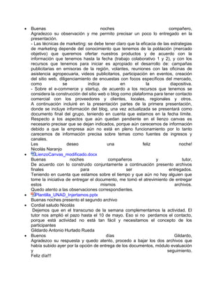  Buenas noches compañero,
Agradezco su observación y me permito precisar un poco lo entregado en la
presentación.
- Las técnicas de marketing: se debe tener claro que la eficacia de las estrategias
de marketing depende del conocimiento que tenemos de la población (mercado
objetivo) que queremos ofertar nuestros productos y de acuerdo con la
información que tenemos hasta la fecha (trabajo colaborativo 1 y 2), y con los
recursos que tenemos para iniciar es apropiado el desarrollo de: campañas
publicitarias en emisoras de la región, volantes, reuniones con las oficinas de
asistencia agropecuaria, videos publicitarios, participación en eventos, creación
del sitio web, diligenciamiento de encuestas con focos específicos del mercado,
como se indica en la diapositiva.
- Sobre el e-commerce y startup, de acuerdo a los recursos que tenemos se
considera la construcción del sitio web o blog como plataforma para tener contacto
comercial con los proveedores y clientes, locales, regionales y otros.
A continuación incluiré en la presentación partes de la primera presentación,
donde se incluye información del blog, una vez actualizada se presentará como
documento final del grupo, teniendo en cuenta que estamos en la fecha límite.
Respecto a los aspectos que aún quedan pendiente en el lienzo canvas es
necesario precisar que se dejan indicados, porque aún carecemos de información
debido a que la empresa aún no está en pleno funcionamiento por lo tanto
carecemos de información precisa sobre temas como fuentes de ingresos y
canales.
Les deseo una feliz noche!
Nicolás Naranjo
 LienzoCanvas_modificado.docx
Buenas noches compañeros y tutor,
De acuerdo con lo construido conjuntamente a continuación presento archivos
finales para ser entregados.
Teniendo en cuenta que estamos sobre el tiempo y que aún no hay alguien que
tome la iniciativa de entregar el documento, me tomó el atrevimiento de entregar
estos mismos archivos.
Quedo atento a las observaciones correspondientes.
 Plantilla_UNAD_Injertamos.pptx
Buenas noches presento el segundo archivo
 Cordial saludo Nicolás
Dejemos que en el transcurso de la semana complementamos la actividad. El
tutor nos amplió el pazo hasta el 10 de mayo. Eso si no perdamos el contacto,
porque está actividad no está tan fácil y necesitamos el concepto de los
participantes
Gildardo Antonio Hurtado Rueda
 Buenos días Gildardo,
Agradezco su respuesta y quedo atento, procedo a bajar los dos archivos que
había subido ayer por la opción de entrega de los documentos, módulo evaluación
y seguimiento.
Feliz día!!!
 