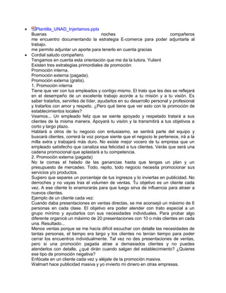  Plantilla_UNAD_Injertamos.pptx
Buenas noches compañeros
me encuentro documentando la estrategia E-comerce para poder adjuntarla al
trabajo.
me permito adjuntar un aporte para tenerlo en cuenta gracias
 Cordial saludo compañero.
Tengamos en cuenta esta orientación que me da la tutora. Yulient
Existen tres estrategias primordiales de promoción:
Promoción interna.
Promoción externa (pagada).
Promoción externa (gratis).
1. Promoción interna
Tiene que ver con tus empleados y contigo mismo. El trato que les des se reflejará
en el desempeño de un excelente trabajo acorde a tu misión y a tu visión. Es
saber tratarlos, servirles de líder, ayudarlos en su desarrollo personal y profesional
y tratarlos con amor y respeto. ¿Pero qué tiene que ver esto con la promoción de
establecimientos locales?
Veamos... Un empleado feliz que se siente apoyado y respetado tratará a sus
clientes de la misma manera. Apoyará tu visión y la transmitirá a tus objetivos a
corto y largo plazo.
Hablará a otros de tu negocio con entusiasmo, se sentirá parte del equipo y
buscará clientes, correrá la voz porque siente que el negocio le pertenece, irá a la
milla extra y trabajará más duro. No existe mejor vocero de tu empresa que un
empleado satisfecho que canaliza esa felicidad a tus clientes. Verás que será una
cadena promocional que aplastará a tu competencia.
2. Promoción externa (pagada)
No te comas el helado de las ganancias hasta que tengas un plan y un
presupuesto de mercadeo. Todo, repito, todo negocio necesita promocionar sus
servicios y/o productos.
Sugiero que separes un porcentaje de tus ingresos y lo inviertas en publicidad. No
derroches y no vayas tras el volumen de ventas. Tu objetivo es un cliente cada
vez. A ese cliente lo enamorarás para que luego sirva de influencia para atraer a
nuevos clientes.
Ejemplo de un cliente cada vez:
Cuando daba presentaciones en ventas directas, se me aconsejó un máximo de 6
personas en cada clase. El objetivo era poder atender con trato especial a un
grupo mínimo y ayudarlos con sus necesidades individuales. Para probar algo
diferente organicé un máximo de 20 presentaciones con 10 o más clientes en cada
una. Resultado...
Menos ventas porque se me hacía difícil escuchar con detalle las necesidades de
tantas personas, el tiempo era largo y los clientes no tenían tiempo para poder
cerrar los encuentros individualmente. Tal vez no des presentaciones de ventas,
pero si una promoción pagada atrae a demasiados clientes y no puedes
atenderlos con detalle, ¿qué dirán cuando salgan del establecimiento? ¿Quieres
ese tipo de promoción negativa?
Enfócate en un cliente cada vez y aléjate de la promoción masiva.
Walmart hace publicidad masiva y yo invierto mi dinero en otras empresas.
 