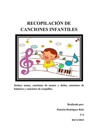 RECOPILACIÓN DE
CANCIONES INFANTILES

Incluye nanas, canciones de manos y dedos, canciones de
balanceo y canciones de cosquillas

Realizado por:
Patricia Rodríguez Ruiz
2ºA
04/11/2013

 