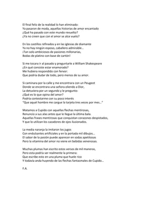 El final feliz de la realidad lo han eliminado:
Ya pasaron de moda, aquellas historias de amor encantado
¿Qué ha pasado con este mundo revuelto?
¿Ya no creen que con el amor se alce vuelo?

En los castillos refinados y en las iglesias de diamante
Ya no hay ningún esposo, caballero admirable…
¡Tan solo ambiciosos de pasiones millonarias,
Bodas de platino con base de cartón!

Si me tocara ir al pasado y preguntarle a William Shakespeare
¿En qué consiste estar enamorado?
Me hubiera respondido con fervor:
Que podría dudar de todo, pero menos de su amor.

Si caminara por la calle y me encontrara con un Peugeot
Donde se encontrara una señora oliendo a Dior,
La detuviera por un segundo y le pregunto:
¿Qué es lo que opina del amor?
Podría contestarme con su poco interés
“Que aquel hombre me cargue la tarjeta tres veces por mes…”

Matamos a Cupido con aquellas flechas mentirosas,
Renuncio a sus alas antes que le llegue la última bala.
Aquellas frases mentirosas que conquistan corazones despistados,
Y que lo utilizan los cazadores de ojos ilusionados.

La media naranja la imitaron los jugos
Con endulzantes artificiales y en la portada mil dibujos…
El sabor de la pasión puede aparecer en sodas apetitosas
Pero la vitamina del amor no viene en bebidas venenosas.

Muchas plumas han escrito estos versos de mil maneras,
Pero esta podría ser realmente la primera:
Que escribe esto en una pluma que huele rico
Y todavía anda huyendo de las flechas fantasmales de Cupido…

F.A.
 
