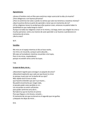 Agnosticismo

¿Acaso el hombre creó un Dios para sentirnos mejor acerca de la vida y la muerte?
¿Para obligarnos a ser buenas personas?
¿Para no sentirnos tan solos cuando no vemos que solo nos tenemos a nosotros mismos?
¿Que la justicia divina es parte de aprender a tener paz en momentos de ira?
¿Si las religiones tienen la verdad que ellos quieren creer, entonces no podría haber la
posibilidad en que nadie tenga la razón?
Aunque no todas las religiones crean en lo mismo, a la larga; tener una religión les sirve a
muchas personas: como una manera de auto-aprender a ser buenos o perdonarse en
momentos de errores.
¿No lo crees?

W.P.

Versillos

Me miro en el espejo mientras el día se hace noche,
me miro y te recuerdo, aunque suene absurdo...
Mis ojos se humedecen mientras recuerdan a los tuyos,
Pero si me miras, resplandecen:
porque no existen otros como los tuyos.

T.M.

Lo que no dura, no es…

¿Necesitaré rogarte para conseguir un poquito de amor?
¿Necesitaré explicarte que cada vez que busco tu mirar
es porque muero por ser la dueña de tus ojos?
Más rápido tocó la luna al cielo
que hacerte entender que por ti yo muero...
No podré encontrarte por ningún lado,
el pecado poder estar perdida en mí...
Los recuerdos no serán suficientes
para poder sentirme cerca de ti...
No habrá luz que te ilumine el camino
Para que llegues a mis brazos, corazón...
El momento de oro que no durará es el segundo que me guiñas
y después me dejas de mirar...

O.G.
 