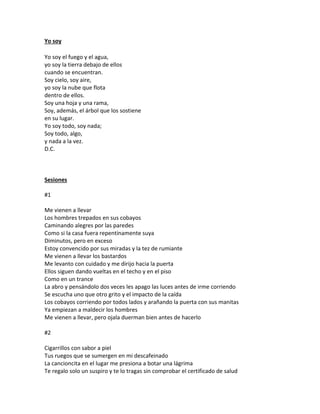 Yo soy

Yo soy el fuego y el agua,
yo soy la tierra debajo de ellos
cuando se encuentran.
Soy cielo, soy aire,
yo soy la nube que flota
dentro de ellos.
Soy una hoja y una rama,
Soy, además, el árbol que los sostiene
en su lugar.
Yo soy todo, soy nada;
Soy todo, algo,
y nada a la vez.
D.C.



Sesiones

#1

Me vienen a llevar
Los hombres trepados en sus cobayos
Caminando alegres por las paredes
Como si la casa fuera repentinamente suya
Diminutos, pero en exceso
Estoy convencido por sus miradas y la tez de rumiante
Me vienen a llevar los bastardos
Me levanto con cuidado y me dirijo hacia la puerta
Ellos siguen dando vueltas en el techo y en el piso
Como en un trance
La abro y pensándolo dos veces les apago las luces antes de irme corriendo
Se escucha uno que otro grito y el impacto de la caída
Los cobayos corriendo por todos lados y arañando la puerta con sus manitas
Ya empiezan a maldecir los hombres
Me vienen a llevar, pero ojala duerman bien antes de hacerlo

#2

Cigarrillos con sabor a piel
Tus ruegos que se sumergen en mi descafeinado
La cancioncita en el lugar me presiona a botar una lágrima
Te regalo solo un suspiro y te lo tragas sin comprobar el certificado de salud
 