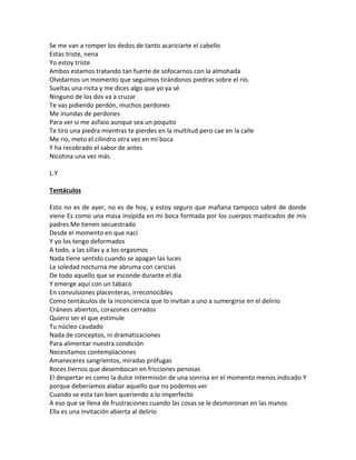 Se me van a romper los dedos de tanto acariciarte el cabello
Estas triste, nena
Yo estoy triste
Ambos estamos tratando tan fuerte de sofocarnos con la almohada
Olvidarnos un momento que seguimos tirándonos piedras sobre el río.
Sueltas una risita y me dices algo que yo ya sé
Ninguno de los dos va a cruzar
Te vas pidiendo perdón, muchos perdones
Me inundas de perdones
Para ver si me asfixio aunque sea un poquito
Te tiro una piedra mientras te pierdes en la multitud pero cae en la calle
Me rio, meto el cilindro otra vez en mi boca
Y ha recobrado el sabor de antes
Nicotina una vez más.

L.Y

Tentáculos

Esto no es de ayer, no es de hoy, y estoy seguro que mañana tampoco sabré de donde
viene Es como una masa insípida en mi boca formada por los cuerpos masticados de mis
padres Me tienen secuestrado
Desde el momento en que nací
Y yo los tengo deformados
A todo, a las sillas y a los orgasmos
Nada tiene sentido cuando se apagan las luces
La soledad nocturna me abruma con caricias
De todo aquello que se esconde durante el día
Y emerge aquí con un tabaco
En convulsiones placenteras, irreconocibles
Como tentáculos de la inconciencia que lo invitan a uno a sumergirse en el delirio
Cráneos abiertos, corazones cerrados
Quiero ser el que estimule
Tu núcleo caudado
Nada de conceptos, ni dramatizaciones
Para alimentar nuestra condición
Necesitamos contemplaciones
Amaneceres sangrientos, miradas prófugas
Roces tiernos que desembocan en fricciones penosas
El despertar es como la dulce intermisión de una sonrisa en el momento menos indicado Y
porque deberíamos alabar aquello que no podemos ver
Cuando se esta tan bien queriendo a lo imperfecto
A eso que se llena de frustraciones cuando las cosas se le desmoronan en las manos
Ella es una invitación abierta al delirio
 