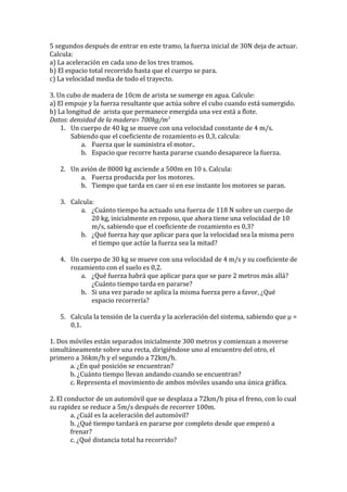 5 segundos después de entrar en este tramo, la fuerza inicial de 30N deja de actuar.
Calcula:
a) La aceleración en cada uno de los tres tramos.
b) El espacio total recorrido hasta que el cuerpo se para.
c) La velocidad media de todo el trayecto.
3. Un cubo de madera de 10cm de arista se sumerge en agua. Calcule:
a) El empuje y la fuerza resultante que actúa sobre el cubo cuando está sumergido.
b) La longitud de arista que permanece emergida una vez está a flote.
Datos: densidad de la madera= 700kg/m3
1. Un cuerpo de 40 kg se mueve con una velocidad constante de 4 m/s.
Sabiendo que el coeficiente de rozamiento es 0,3, calcula:
a. Fuerza que le suministra el motor..
b. Espacio que recorre hasta pararse cuando desaparece la fuerza.
2. Un avión de 8000 kg asciende a 500m en 10 s. Calcula:
a. Fuerza producida por los motores.
b. Tiempo que tarda en caer si en ese instante los motores se paran.
3. Calcula:
a. ¿Cuánto tiempo ha actuado una fuerza de 118 N sobre un cuerpo de
20 kg, inicialmente en reposo, que ahora tiene una velocidad de 10
m/s, sabiendo que el coeficiente de rozamiento es 0,3?
b. ¿Qué fuerza hay que aplicar para que la velocidad sea la misma pero
el tiempo que actúe la fuerza sea la mitad?
4. Un cuerpo de 30 kg se mueve con una velocidad de 4 m/s y su coeficiente de
rozamiento con el suelo es 0,2.
a. ¿Qué fuerza habrá que aplicar para que se pare 2 metros más allá?
¿Cuánto tiempo tarda en pararse?
b. Si una vez parado se aplica la misma fuerza pero a favor, ¿Qué
espacio recorrería?
5. Calcula la tensión de la cuerda y la aceleración del sistema, sabiendo que μ =
0,1.
1. Dos móviles están separados inicialmente 300 metros y comienzan a moverse
simultáneamente sobre una recta, dirigiéndose uno al encuentro del otro, el
primero a 36km/h y el segundo a 72km/h.
a. ¿En qué posición se encuentran?
b. ¿Cuánto tiempo llevan andando cuando se encuentran?
c. Representa el movimiento de ambos móviles usando una única gráfica.
2. El conductor de un automóvil que se desplaza a 72km/h pisa el freno, con lo cual
su rapidez se reduce a 5m/s después de recorrer 100m.
a. ¿Cuál es la aceleración del automóvil?
b. ¿Qué tiempo tardará en pararse por completo desde que empezó a
frenar?
c. ¿Qué distancia total ha recorrido?
 