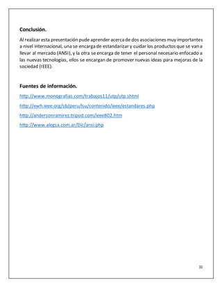 31
Conclusión.
Al realizar esta presentación pude aprender acercade dos asociaciones muy importantes
a nivel internacional, una se encarga de estandarizar y cuidar los productos que se van a
llevar al mercado (ANSI), y la otra se encarga de tener el personal necesario enfocado a
las nuevas tecnologías, ellos se encargan de promover nuevas ideas para mejoras de la
sociedad (IEEE).
Fuentes de información.
http://www.monografias.com/trabajos11/utp/utp.shtml
http://ewh.ieee.org/sb/peru/lsu/contenido/ieee/estandares.php
http://andersonramirez.tripod.com/ieee802.htm
http://www.alegsa.com.ar/Dic/ansi.php
 