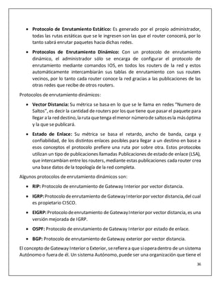 36
 Protocolo de Enrutamiento Estático: Es generado por el propio administrador,
todas las rutas estáticas que se le ingresen son las que el router conocerá, por lo
tanto sabrá enrutar paquetes hacia dichas redes.
 Protocolos de Enrutamiento Dinámico: Con un protocolo de enrutamiento
dinámico, el administrador sólo se encarga de configurar el protocolo de
enrutamiento mediante comandos IOS, en todos los routers de la red y estos
automáticamente intercambiarán sus tablas de enrutamiento con sus routers
vecinos, por lo tanto cada router conoce la red gracias a las publicaciones de las
otras redes que recibe de otros routers.
Protocolos de enrutamiento dinámicos:
 Vector Distancia: Su métrica se basa en lo que se le llama en redes “Numero de
Saltos”, es decir la cantidad de routers por los que tiene que pasar el paquete para
llegar a la red destino,la ruta quetenga elmenor númerode saltosesla másóptima
y la que se publicará.
 Estado de Enlace: Su métrica se basa el retardo, ancho de banda, carga y
confiabilidad, de los distintos enlaces posibles para llegar a un destino en base a
esos conceptos el protocolo prefiere una ruta por sobre otra. Estos protocolos
utilizan un tipo de publicaciones llamadas Publicaciones de estado de enlace (LSA),
que intercambian entre los routers, mediante estas publicaciones cada router crea
una base datos de la topología de la red completa.
Algunos protocolos de enrutamiento dinámicos son:
 RIP: Protocolo de enrutamiento de Gateway Interior por vector distancia.
 IGRP:Protocolo deenrutamiento de GatewayInteriorpor vector distancia,del cual
es propietario CISCO.
 EIGRP:Protocolo deenrutamiento de GatewayInteriorpor vector distancia, es una
versión mejorada de IGRP.
 OSPF: Protocolo de enrutamiento de Gateway Interior por estado de enlace.
 BGP: Protocolo de enrutamiento de Gateway exterior por vector distancia.
El concepto de Gateway Interior o Exterior, serefierea que siopera dentro de un sistema
Autónomo o fuera de él. Un sistema Autónomo, puede ser una organización que tiene el
 