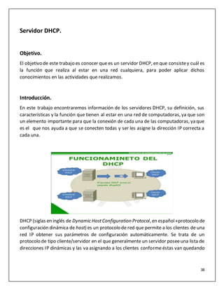 38
Servidor DHCP.
Objetivo.
El objetivo de este trabajo es conocer que es un servidor DHCP, en que consistey cuál es
la función que realiza al estar en una red cualquiera, para poder aplicar dichos
conocimientos en las actividades que realizamos.
Introducción.
En este trabajo encontraremos información de los servidores DHCP, su definición, sus
características y la función que tienen al estar en una red de computadoras, ya que son
un elemento importante para que la conexión de cada una de las computadoras, ya que
es el que nos ayuda a que se conecten todas y ser les asigne la dirección IP correcta a
cada una.
DHCP (siglas en inglés de Dynamic HostConfiguration Protocol, en español«protocolo de
configuración dinámica de host) es un protocolo de red que permite a los clientes de una
red IP obtener sus parámetros de configuración automáticamente. Se trata de un
protocolo de tipo cliente/servidor en el que generalmente un servidor poseeuna lista de
direcciones IP dinámicas y las va asignando a los clientes conforme éstas van quedando
 