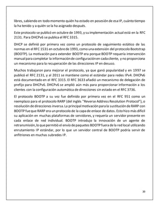39
libres, sabiendo en todo momento quién ha estado en posesión de esa IP, cuánto tiempo
la ha tenido y a quién se la ha asignado después.
Este protocolo se publicó en octubre de 1993, y su implementación actual está en la RFC
2131. Para DHCPv6 se publica el RFC 3315.
DHCP se definió por primera vez como un protocolo de seguimiento estático de las
normas en el RFC 1531 en octubrede 1993, como una extensión del protocolo Bootstrap
(BOOTP). La motivación para extender BOOTP era porque BOOTP requería intervención
manualpara completar la informaciónde configuraciónen cada cliente, y no proporciona
un mecanismo para la recuperación de las direcciones IP en desuso.
Muchos trabajaron para mejorar el protocolo, ya que ganó popularidad y en 1997 se
publicó el RFC 2131, y al 2011 se mantiene como el estándar para redes IPv4. DHCPv6
está documentado en el RFC 3315. El RFC 3633 añadió un mecanismo de delegación de
prefijo para DHCPv6. DHCPv6 se amplió aún más para proporcionar información a los
clientes con la configuración automática de direcciones sin estado en el RFC 3736.
El protocolo BOOTP a su vez fue definido por primera vez en el RFC 951 como un
reemplazo para el protocolo RARP (del inglés "Reverse Address Resolution Protocol"), o
resolución dedirecciones inversa.La principalmotivación para la sustitución deRARP con
BOOTP fueque RARP era un protocolo de la capa de enlace de datos. Esto hizo más difícil
su aplicación en muchas plataformas de servidores, y requería un servidor presente en
cada enlace de red individual. BOOTP introdujo la innovación de un agente de
retransmisión,lo quepermitió el envío depaquetes BOOTPfuera dela red local utilizando
enrutamiento IP estándar, por lo que un servidor central de BOOTP podría servir de
anfitriones en muchas subredes IP.
 