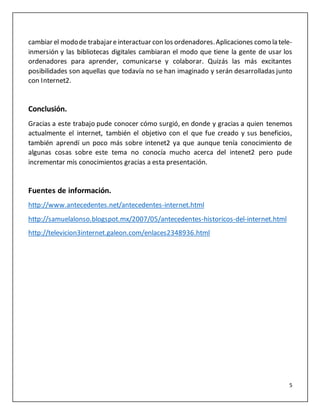 5
cambiar el modode trabajareinteractuar con los ordenadores.Aplicaciones como la tele-
inmersión y las bibliotecas digitales cambiaran el modo que tiene la gente de usar los
ordenadores para aprender, comunicarse y colaborar. Quizás las más excitantes
posibilidades son aquellas que todavía no se han imaginado y serán desarrolladas junto
con Internet2.
Conclusión.
Gracias a este trabajo pude conocer cómo surgió, en donde y gracias a quien tenemos
actualmente el internet, también el objetivo con el que fue creado y sus beneficios,
también aprendí un poco más sobre intenet2 ya que aunque tenía conocimiento de
algunas cosas sobre este tema no conocía mucho acerca del intenet2 pero pude
incrementar mis conocimientos gracias a esta presentación.
Fuentes de información.
http://www.antecedentes.net/antecedentes-internet.html
http://samuelalonso.blogspot.mx/2007/05/antecedentes-historicos-del-internet.html
http://televicion3internet.galeon.com/enlaces2348936.html
 
