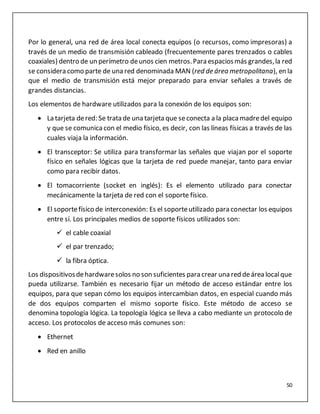 50
Por lo general, una red de área local conecta equipos (o recursos, como impresoras) a
través de un medio de transmisión cableado (frecuentemente pares trenzados o cables
coaxiales) dentro de un perímetro deunos cien metros.Para espaciosmás grandes,la red
se considera como parte de una red denominada MAN (red de área metropolitana), en la
que el medio de transmisión está mejor preparado para enviar señales a través de
grandes distancias.
Los elementos de hardware utilizados para la conexión de los equipos son:
 La tarjeta dered: Se trata de una tarjeta que seconecta a la placamadredel equipo
y que se comunicacon el medio físico, es decir, con las líneas físicas a través de las
cuales viaja la información.
 El transceptor: Se utiliza para transformar las señales que viajan por el soporte
físico en señales lógicas que la tarjeta de red puede manejar, tanto para enviar
como para recibir datos.
 El tomacorriente (socket en inglés): Es el elemento utilizado para conectar
mecánicamente la tarjeta de red con el soporte físico.
 El soportefísico de interconexión: Es el soporteutilizado para conectar los equipos
entre sí. Los principales medios de soporte físicos utilizados son:
 el cable coaxial
 el par trenzado;
 la fibra óptica.
Los dispositivosdehardwaresolos no son suficientes para crear una red deárea localque
pueda utilizarse. También es necesario fijar un método de acceso estándar entre los
equipos, para que sepan cómo los equipos intercambian datos, en especial cuando más
de dos equipos comparten el mismo soporte físico. Este método de acceso se
denomina topología lógica. La topología lógica se lleva a cabo mediante un protocolo de
acceso. Los protocolos de acceso más comunes son:
 Ethernet
 Red en anillo
 