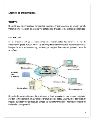 9
Medios de transmisión.
Objetivo.
El objetivo de este trabajo es conocer los medios de transmisión que se ocupan para la
transmisión y recepción de señales y/o datos entre diversos componentes electrónicos.
Introducción.
En el presente trabajo encontraremos información sobre los diversos medio de
transmisión quese ocupan para la recepción y transmisión de datos. Podremos observar
los tipos detransmisoresquehay,tanto los queson porcable comolos queson pormedio
se señales.
El medio de transmisión constituye el soporte físico a través del cual emisor y receptor
pueden comunicarse en un sistema de transmisión de datos. Distinguimos dos tipos de
medios: guiados y no guiados. En ambos casos la transmisión se realiza por medio de
ondas electromagnéticas.
 
