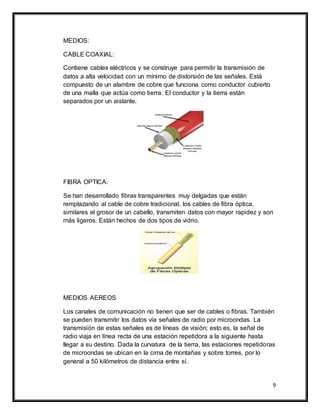 9
MEDIOS:
CABLE COAXIAL:
Contiene cables eléctricos y se construye para permitir la transmisión de
datos a alta velocidad con un mínimo de distorsión de las señales. Está
compuesto de un alambre de cobre que funciona como conductor cubierto
de una malla que actúa como tierra. El conductor y la tierra están
separados por un aislante.
FIBRA OPTICA:
Se han desarrollado fibras transparentes muy delgadas que están
remplazando al cable de cobre tradicional, los cables de fibra óptica,
similares al grosor de un cabello, transmiten datos con mayor rapidez y son
más ligeros. Están hechos de dos tipos de vidrio.
MEDIOS AEREOS
Los canales de comunicación no tienen que ser de cables o fibras. También
se pueden transmitir los datos vía señales de radio por microondas. La
transmisión de estas señales es de líneas de visión; esto es, la señal de
radio viaja en línea recta de una estación repetidora a la siguiente hasta
llegar a su destino. Dada la curvatura de la tierra, las estaciones repetidoras
de microondas se ubican en la cima de montañas y sobre torres, por lo
general a 50 kilómetros de distancia entre sí.
 