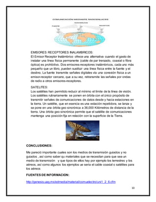 10
EMISORES RECEPTORES INALAMBRICOS:
El Emisor Receptor Inalámbrico ofrece una alternativa cuando el gasto de
instalar una línea física permanente (cable de par trenzado, coaxial o fibra
óptica) es prohibitivo. Dos emisores-receptores inalámbricos, cada uno más
pequeño que un libro, pueden sustituir una línea física entre la fuente y el
destino. La fuente transmite señales digitales vía una conexión física a un
emisor-receptor cercano, que a su vez, retransmite las señales por ondas
de radio a otros emisores-receptores.
SATELITES:
Los satélites han permitido reducir al mínimo el límite de la línea de visión.
Los satélites rutinariamente se ponen en órbita con el único propósito de
transmitir señales de comunicaciones de datos desde y hacia estaciones en
la tierra. Un satélite, que en esencia es una estación repetidora, se lanza y
se pone en una órbita geo sincrónica a 36,000 Kilómetros de distancia de la
tierra. Una órbita geo sincrónica permite que el satélite de comunicaciones
mantenga una posición fija en relación con la superficie de la Tierra.
CONCLUSIONES:
Me pareció importante cuales son los medios de transmisión guiados y no
guiados , así como saber qu materiales que se necesitan para que sea un
medio de transmisión y que tipos de ellos hay por ejemplo los terrestres y los
aéreos, así como algunos los ejemplos ue seria el cable coaxial o satélites para
los aéreos
FUENTES DE INFORMACION:
http://genesis.uag.mx/edmedia/material/comuelectro/uni1_2_6.cfm
 