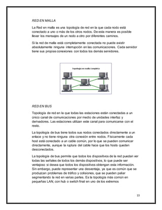 13
RED EN MALLA
La Red en malla es una topología de red en la que cada nodo está
conectado a uno o más de los otros nodos. De esta manera es posible
llevar los mensajes de un nodo a otro por diferentes caminos.
Si la red de malla está completamente conectada no puede existir
absolutamente ninguna interrupción en las comunicaciones. Cada servidor
tiene sus propias conexiones con todos los demás servidores.
RED EN BUS
Topología de red en la que todas las estaciones están conectadas a un
único canal de comunicaciones por medio de unidades interfaz y
derivadores. Las estaciones utilizan este canal para comunicarse con el
resto.
La topología de bus tiene todos sus nodos conectados directamente a un
enlace y no tiene ninguna otra conexión entre nodos. Físicamente cada
host está conectado a un cable común, por lo que se pueden comunicar
directamente, aunque la ruptura del cable hace que los hosts queden
desconectados.
La topología de bus permite que todos los dispositivos de la red puedan ver
todas las señales de todos los demás dispositivos, lo que puede ser
ventajoso si desea que todos los dispositivos obtengan esta información.
Sin embargo, puede representar una desventaja, ya que es común que se
produzcan problemas de tráfico y colisiones, que se pueden paliar
segmentando la red en varias partes. Es la topología más común en
pequeñas LAN, con hub o switch final en uno de los extremos
 