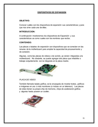 15
DISPOSITIVOS DE EXPANSION
OBJETIVO:
Conocer cuáles son los dispositivos de expansión sus características y para
que nos sirve cada una de ellas.
INTRODUCCION:
A continuación mostraremos los dispositivos de Expansión y sus
características as como cuales son los nombres que recibe.
CONTENIDO:
Las placas o tarjetas de expansión son dispositivos que se conectan en las
ranuras de la motherboard para ampliar la capacidad de procesamiento y
de conexión.
Algunas, como las placas de videos o de sonido, ya vienen integradas a la
motherboard. No obstante, se puede agregar otra placa que inhabilite o
trabaje conjuntamente con la integrada en la placa madre.
PLACA DE VIDEO
También llamada tarjeta gráfica, es la encargada de mostrar textos, gráficos
e imágenes en uno o más monitores (o incluso en un televisor). Las placas
de video tienen su propio chip de memoria, chips de aceleración gráfica
y algunas hasta poseen un cooller.
 