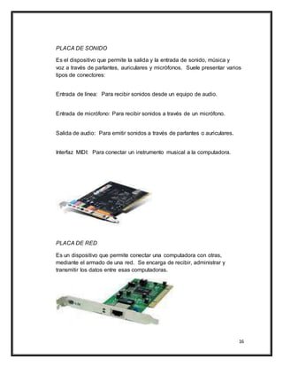 16
PLACA DE SONIDO
Es el dispositivo que permite la salida y la entrada de sonido, música y
voz a través de parlantes, auriculares y micrófonos. Suele presentar varios
tipos de conectores:
Entrada de línea: Para recibir sonidos desde un equipo de audio.
Entrada de micrófono: Para recibir sonidos a través de un micrófono.
Salida de audio: Para emitir sonidos a través de parlantes o auriculares.
Interfaz MIDI: Para conectar un instrumento musical a la computadora.
PLACA DE RED
Es un dispositivo que permite conectar una computadora con otras,
mediante el armado de una red. Se encarga de recibir, administrar y
transmitir los datos entre esas computadoras.
 