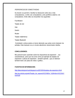 17
PERIFERICOS DE CONECTIVIDAD
Su función es permitir o facilitar la interacción entre dos o más
computadoras, o entre una computadora y otro periférico externo a la
computadora. Entre ellos se encuentran los siguientes:
Fax-Módem
Tarjeta de red
Hub
Switch
Router
Tarjeta inalámbrica
Tarjeta Bluetooth
Controlador ambos exista un tercer elemento que actúe como traductor de
señales. Este traductor es un circuito electrónico denominado interfaz.
CONCLUSIONES:
Me pareció bueno aprender sobre los dispositivos de expansión , sus
características, para que nos sirve como por ejemplo las tarjetas de
expansión o placas de expansión , también aprendí , que un televisor
también tiene una placa de video o gráfico .
FUENTES DE INFORMACION:
http://latecnologiavirtual.blogspot.mx/2010/04/tarjetas-de-expansion.html
http://es.vikidia.org/wiki/Tarjeta_de_expansi%C3%B3n_%28inform%C3%A1
tica%29
 