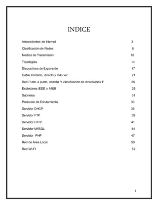 1
INDICE
Antecedentes de Internet 3
Clasificación de Redes 6
Medios de Transmisión 10
Topologías 14
Dispositivos de Expansión 17
Cable Cruzado, directo y rollo ver 21
Red Punto a punto, estrella Y clasificación de direcciones IP. 25
Estándares IEEE y ANSI 28
Subneteo 31
Protocolo de Enrutamiento 33
Servidor DHCP 36
Servidor FTP 39
Servidor HTTP 41
Servidor MYSQL 44
Servidor PHP 47
Red de Área Local 50
Red WI-FI 52
 