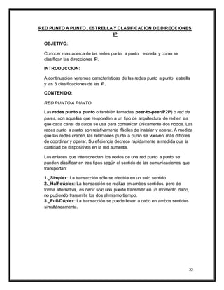 22
RED PUNTO A PUNTO , ESTRELLA Y CLASIFICACION DE DIRECCIONES
IP
OBJETIVO:
Conocer mas acerca de las redes punto a punto , estrella y como se
clasifican las direcciones IP.
INTRODUCCION:
A continuación veremos características de las redes punto a punto estrella
y las 3 clasificaciones de las IP.
CONTENIDO:
RED PUNTO A PUNTO
Las redes punto a punto o también llamadas peer-to-peer(P2P) o red de
pares, son aquellas que responden a un tipo de arquitectura de red en las
que cada canal de datos se usa para comunicar únicamente dos nodos. Las
redes punto a punto son relativamente fáciles de instalar y operar. A medida
que las redes crecen, las relaciones punto a punto se vuelven más difíciles
de coordinar y operar. Su eficiencia decrece rápidamente a medida que la
cantidad de dispositivos en la red aumenta.
Los enlaces que interconectan los nodos de una red punto a punto se
pueden clasificar en tres tipos según el sentido de las comunicaciones que
transportan:
1._Simplex: La transacción sólo se efectúa en un solo sentido.
2._Half-dúplex: La transacción se realiza en ambos sentidos, pero de
forma alternativa, es decir solo uno puede transmitir en un momento dado,
no pudiendo transmitir los dos al mismo tiempo.
3._Full-Dúplex: La transacción se puede llevar a cabo en ambos sentidos
simultáneamente.
 