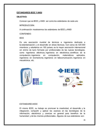 26
ESTANDARES IEEE Y ANSI
OBJETIVO:
Conocer que es IEEE y ANSI así como los estándares de cada uno
INTRODUCCION:
A continuación mostraremos los estándares de IEEE y ANSI
CONTENIDO:
IEEE
Es una asociación mundial de técnicos e ingenieros dedicada a
la estandarización y el desarrollo en áreas técnicas. Con cerca de 425 000
miembros y voluntarios en 160 países, es la mayor asociación internacional
sin ánimo de lucro formada por profesionales de las nuevas tecnologías,
como ingenieros eléctricos, ingenieros en electrónica, científicos de la
computación, ingenieros en computación, matemáticos aplicados,
ingenieros en biomedicina, ingenieros en telecomunicación, ingenieros en
mecatrónica, etc.
ESTANDARES IEEE
El mismo IEEE, su trabajo es promover la creatividad, el desarrollo y la
integración, compartir y aplicar los avances en las tecnologías de la
información, electrónica y ciencias en general para beneficio de la
humanidad y de los mismos profesionales. Algunos de sus estándares son:
 
