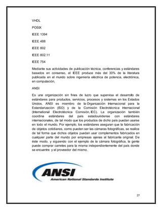 27
VHDL
POSIX
IEEE 1394
IEEE 488
IEEE 802
IEEE 802.11
IEEE 754
Mediante sus actividades de publicación técnica, conferencias y estándares
basados en consenso, el IEEE produce más del 30% de la literatura
publicada en el mundo sobre ingeniería eléctrica de potencia, electrónica,
en computación,
ANSI
Es una organización sin fines de lucro que supervisa el desarrollo de
estándares para productos, servicios, procesos y sistemas en los Estados
Unidos. ANSI es miembro de la Organización Internacional para la
Estandarización (ISO) y de la Comisión Electrotécnica Internacional
(International Electrotécnica Comisión, IEC). La organización también
coordina estándares del país estadounidense con estándares
internacionales, de tal modo que los productos de dicho país puedan usarse
en todo el mundo. Por ejemplo, los estándares aseguran que la fabricación
de objetos cotidianos, como pueden ser las cámaras fotográficas, se realice
de tal forma que dichos objetos puedan usar complementos fabricados en
cualquier parte del mundo por empresas ajenas al fabricante original. De
éste modo, y siguiendo con el ejemplo de la cámara fotográfica, la gente
puede comprar carretes para la misma independientemente del país donde
se encuentre y el proveedor del mismo.
 