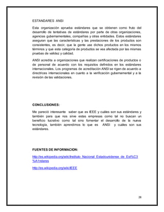 28
ESTANDARES ANSI
Esta organización aprueba estándares que se obtienen como fruto del
desarrollo de tentativas de estándares por parte de otras organizaciones,
agencias gubernamentales, compañías y otras entidades. Estos estándares
aseguran que las características y las prestaciones de los productos son
consistentes, es decir, que la gente use dichos productos en los mismos
términos y que esta categoría de productos se vea afectada por las mismas
pruebas de validez y calidad.
ANSI acredita a organizaciones que realizan certificaciones de productos o
de personal de acuerdo con los requisitos definidos en los estándares
internacionales. Los programas de acreditación ANSI se rigen de acuerdo a
directrices internacionales en cuanto a la verificación gubernamental y a la
revisión de las validaciones.
CONCLUSIONES:
Me pareció interesante saber que es IEEE y cuáles son sus estándares y
también para que nos sirve estas empresas como tal no buscan un
beneficio lucrativo como tal sino fomentar el desarrollo de la nueva
tecnología, también aprendimos lo que es ANSI y cuáles son sus
estándares.
FUENTES DE INFORMACION:
http://es.wikipedia.org/wiki/Instituto_Nacional_Estadounidense_de_Est%C3
%A1ndares
http://es.wikipedia.org/wiki/IEEE
 