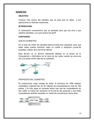 29
SUBNETEO
OBJETIVO:
Conocer más acerca del subneteo que es para que se utiliza y sus
aplicaciones en distintas situaciones.
INTRODUCION:
A continuación conoceremos que es subneteo para que nos sirve y que
significa subnetear y un poco acerca de las IP.
CONTENIDO:
QUE ES SUBNETEO
Es el acto de dividir las grandes redes en redes mas pequeñas para que
estas redes puedan funcionar mejor en cuanto a recepción y envió de
paquetes a talvez de la red de la internet.
Este término es un término netamente utilizado en el campo de la
Computación e Informática en la rama de las redes cuando se arma una
red y se quiere dividir esta red en subredes.
PROPOSITO DEL SUBNETEO
Es proporcionar mejor manejo de redes. A principios de 1996 estaban
conectadas a Internet más de 25 millones de computadoras en más de 180
países, y la cifra sigue en aumento ahora mas que las computadoras se
han vuelto un medio tan necesario en la vida de las personas y que están
computadoras también necesitan un medio de comunicación hacia otras
 