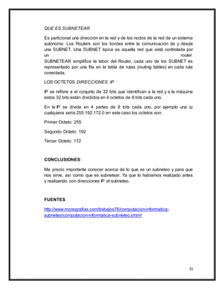 31
QUE ES SUBNETEAR
Es particional una dirección en la red y de los nodos de la red de un sistema
autónomo. Los Routers son los bordes entre la comunicación de y desde
una SUBNET. Una SUBNET tipica es aquella red que está controlada por
un router
SUBNETEAR simplifica la labor del Router, cada uno de los SUBNET es
representado por una fila en la tabla de rutas (routing tables) en cada ruta
conectada.
LOS OCTETOS DIRECCIONES IP
IP se refiere a el conjunto de 32 bits que identifican a la red y a la máquina
estos 32 bits están divididos en 4 octetos de 8 bits cada uno.
En la IP se divide en 4 partes de 8 bits cada uno, por ejemplo una ip
cualquiera seria 255.192.172.0 en este caso los octetos son:
Primer Octeto: 255
Segundo Octeto: 192
Tercer Octeto: 172
CONCLUSIONES:
Me precio importante conocer acerca de lo que es un subneteo y para que
nos sirve, así como que es subnetear. Ya que lo habíamos realizado antes
y realizando con direcciones IP el subneteo.
FUENTES
http://www.monografias.com/trabajos76/computacion-informatica-
subneteo/computacion-informatica-subneteo.shtml
 
