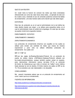 33
QUE ES UN ROUTER
Un router tiene la funcion de conocer las redes que tiene conectadas
ditrectamente así como las rutas hacia otras redes , un ejemplo de esto son
los routers cisco, mediante el uso de comando podemos conocer las tablas
de enrutamiento y de esta manera sabe como decidir que ruta debe seguir.
ESTATICOS
Este tipo de protocolo es en el cual el administrador de la red define las
rutas destino desde una origen y se utilizan para pequeñas redes, en el
cual el administrador tiene el control de la topologia. En este tipo de redes
se pueden dividir de la siguiente manera:
ENRUTAMIENTO ESTATICO
ENRUTAMIENTO DINAMICO
ENRUTAMIENTO DINAMICO
Los protocolos de enrutamiento dinamico son aquellos en los cuales se
utilizan para enrutar una cantidad de redes que crezca de manera
exponencial y para esto se utilizan diferentes protocolos de
enrutamiento los cuales son:
RIP V1 Y RIP V2
RIP son las siglas de Routing Information Protocol .Es un protocolo de
puerta de enlace interna o IGP(Interior Gateway Protocol) utilizado por
los routers (encaminadores), aunque también pueden actuar en equipos,
para intercambiar información acerca de redes IP. Es un protocolo
de Vector de distancias ya que mide el número de "saltos" como métrica
hasta alcanzar la red de destino. El límite máximo de saltos en RIP es de
15, 16 se considera una ruta inalcanzable o no deseable.
CONCLUSIONES
Me pareció importante aclarar que es un protocolo de enrutamiento así
como saber que es un enrutamiento.
FUENTES DE INFORMACION:
http://www.academica.mx/blogs/protocolos-enrutamiento
http://administracion-y-gestion-de-redes.blogspot.mx/p/el-protocolo-de-
informacion-de.html
 