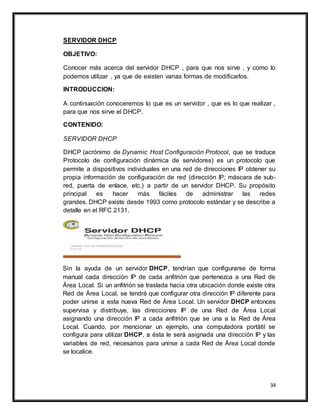 34
SERVIDOR DHCP
OBJETIVO:
Conocer más acerca del servidor DHCP , para que nos sirve , y como lo
podemos utilizar , ya que de existen varias formas de modificarlos.
INTRODUCCION:
A continuación conoceremos lo que es un servidor , que es lo que realizar ,
para que nos sirve el DHCP.
CONTENIDO:
SERVIDOR DHCP
DHCP (acrónimo de Dynamic Host Configuración Protocol, que se traduce
Protocolo de configuración dinámica de servidores) es un protocolo que
permite a dispositivos individuales en una red de direcciones IP obtener su
propia información de configuración de red (dirección IP; máscara de sub-
red, puerta de enlace, etc.) a partir de un servidor DHCP. Su propósito
principal es hacer más fáciles de administrar las redes
grandes. DHCP existe desde 1993 como protocolo estándar y se describe a
detalle en el RFC 2131.
Sin la ayuda de un servidor DHCP, tendrían que configurarse de forma
manual cada dirección IP de cada anfitrión que pertenezca a una Red de
Área Local. Si un anfitrión se traslada hacia otra ubicación donde existe otra
Red de Área Local, se tendrá que configurar otra dirección IP diferente para
poder unirse a esta nueva Red de Área Local. Un servidor DHCP entonces
supervisa y distribuye, las direcciones IP de una Red de Área Local
asignando una dirección IP a cada anfitrión que se una a la Red de Área
Local. Cuando, por mencionar un ejemplo, una computadora portátil se
configura para utilizar DHCP, a ésta le será asignada una dirección IP y las
variables de red, necesarios para unirse a cada Red de Área Local donde
se localice.
 